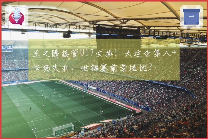 王之腾接管U17女排！大运会第八+临场失利，世锦赛前景堪忧？