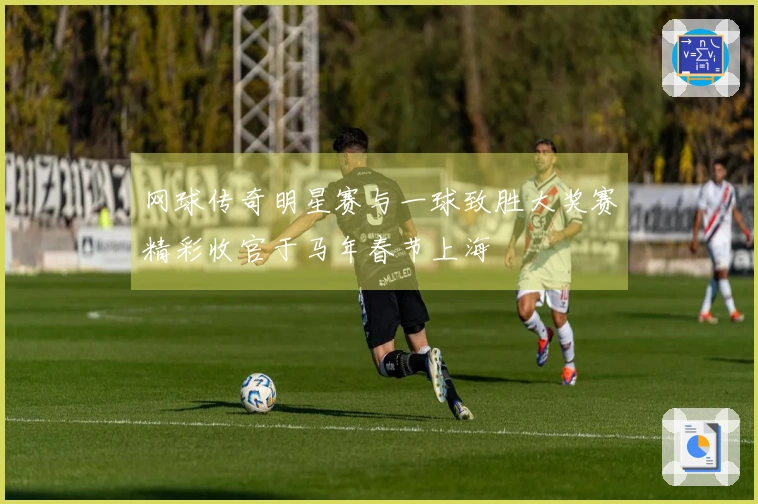 网球传奇明星赛与一球致胜大奖赛精彩收官于马年春节上海