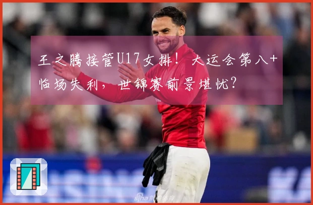 王之腾接管U17女排！大运会第八+临场失利，世锦赛前景堪忧？