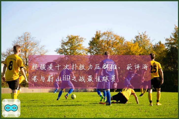 颜骏凌十次扑救力压群雄，获评海港与蔚山HD之战最佳球员