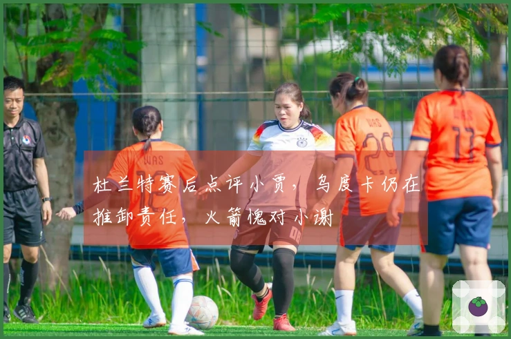 杜兰特赛后点评小贾，乌度卡仍在推卸责任，火箭愧对小谢