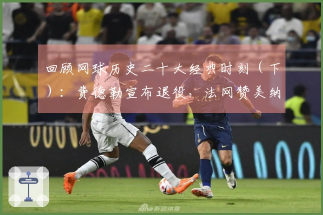 回顾网球历史二十大经典时刻（下）：费德勒宣布退役，法网赞美纳达尔雕像！