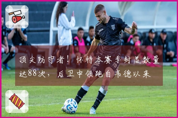 顶尖防守者！怀特本赛季封盖数量达88次，后卫中领跑自韦德以来