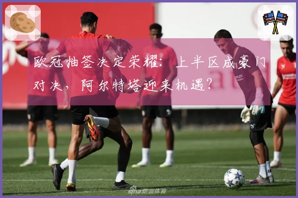 欧冠抽签决定荣耀：上半区成豪门对决，阿尔特塔迎来机遇？