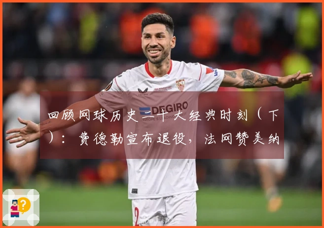 回顾网球历史二十大经典时刻（下）：费德勒宣布退役，法网赞美纳达尔雕像！