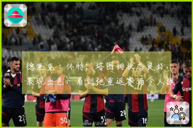 德里克·怀特：塔图姆状态良好，表现出色，看到他重返赛场令人振奋