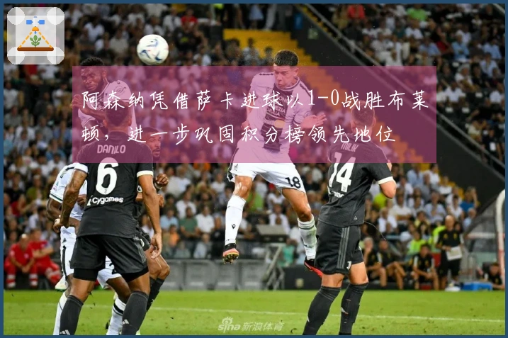 阿森纳凭借萨卡进球以1-0战胜布莱顿，进一步巩固积分榜领先地位