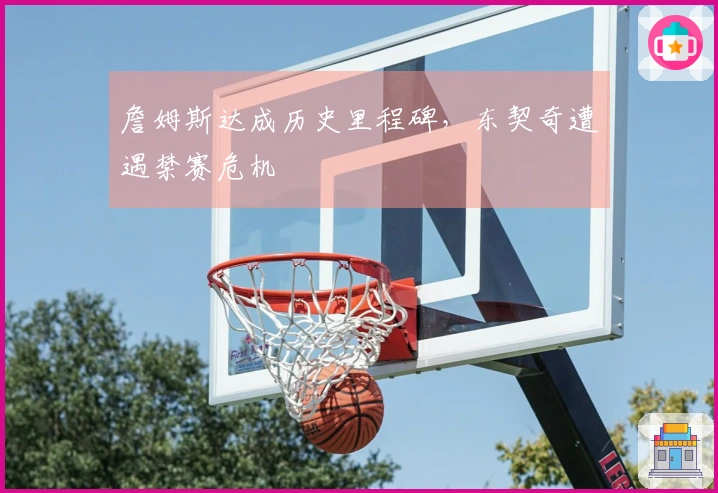 詹姆斯达成历史里程碑，东契奇遭遇禁赛危机