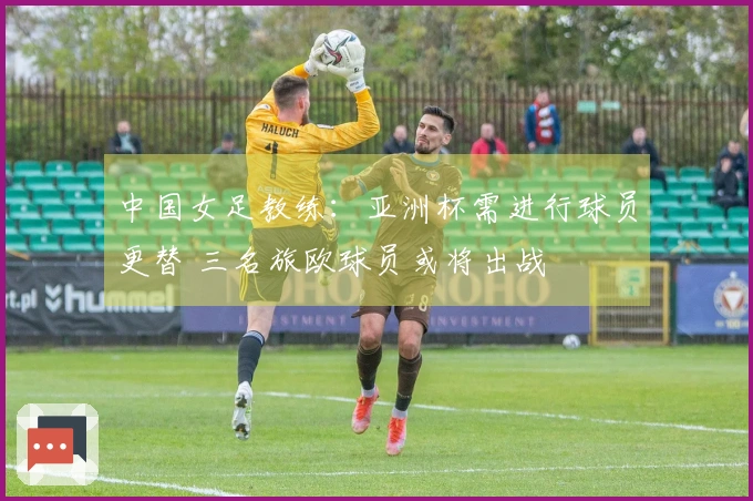 中国女足教练：亚洲杯需进行球员更替 三名旅欧球员或将出战