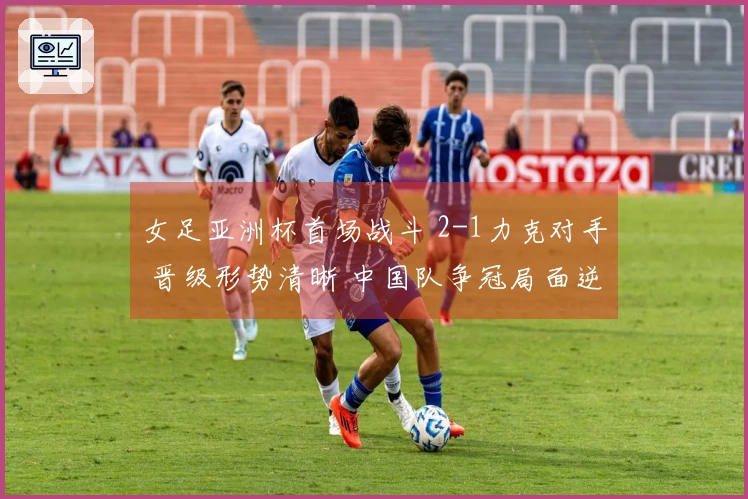 女足亚洲杯首场战斗 2-1力克对手 晋级形势清晰 中国队争冠局面逆转