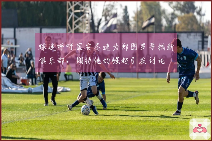 球迷呼吁国安尽速为郑图罗寻找新俱乐部，期待他的崛起引发讨论