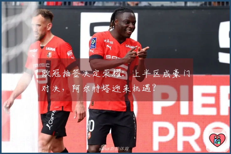 欧冠抽签决定荣耀：上半区成豪门对决，阿尔特塔迎来机遇？