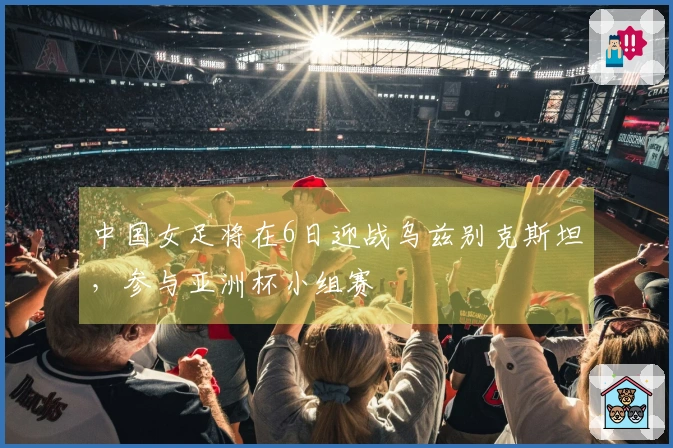 中国女足将在6日迎战乌兹别克斯坦，参与亚洲杯小组赛
