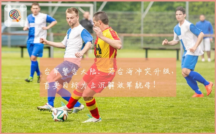 台军警告大陆：若台海冲突升级，首要目标为击沉解放军航母！