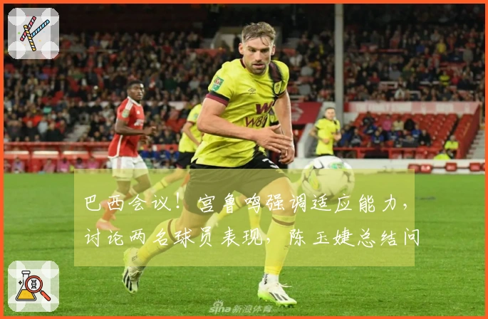 巴西会议！宫鲁鸣强调适应能力，讨论两名球员表现，陈玉婕总结问题所在