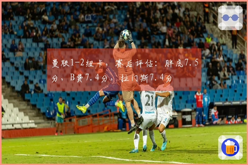 曼联1-2纽卡，赛后评估：胖虎7.5分，B费7.4分，拉门斯7.4分