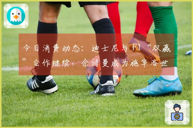 今日消费动态：迪士尼与 F1“双赢”合作继续，佘诗曼成为施华洛世奇新代言人