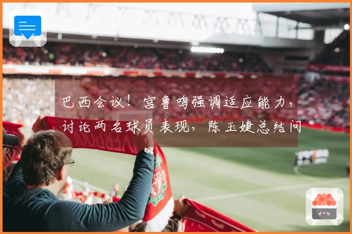 巴西会议！宫鲁鸣强调适应能力，讨论两名球员表现，陈玉婕总结问题所在