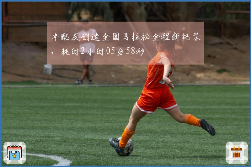 丰配友创造全国马拉松全程新纪录，耗时2小时05分58秒