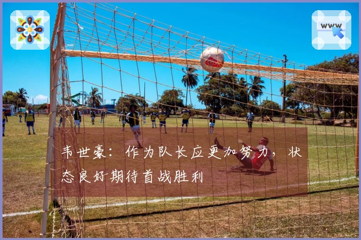 韦世豪：作为队长应更加努力，状态良好期待首战胜利