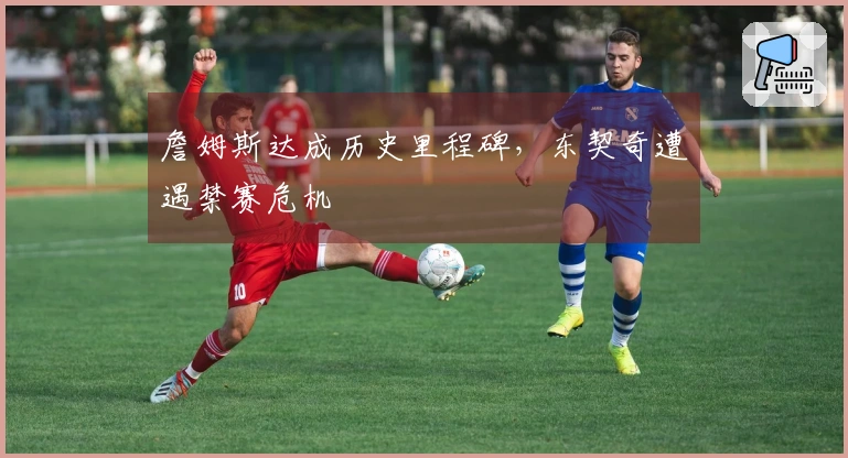 詹姆斯达成历史里程碑，东契奇遭遇禁赛危机