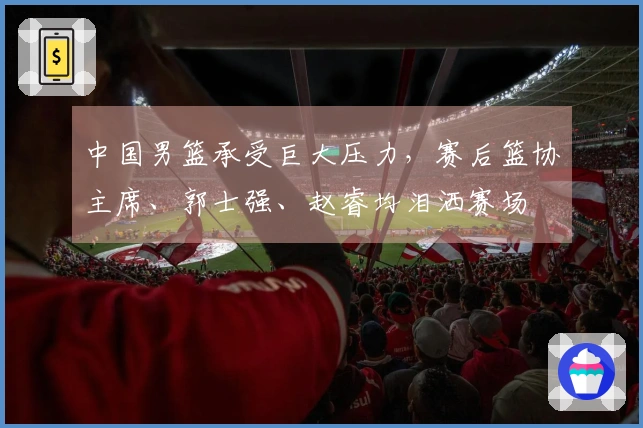 中国男篮承受巨大压力，赛后篮协主席、郭士强、赵睿均泪洒赛场