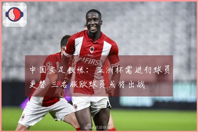 中国女足教练：亚洲杯需进行球员更替 三名旅欧球员或将出战