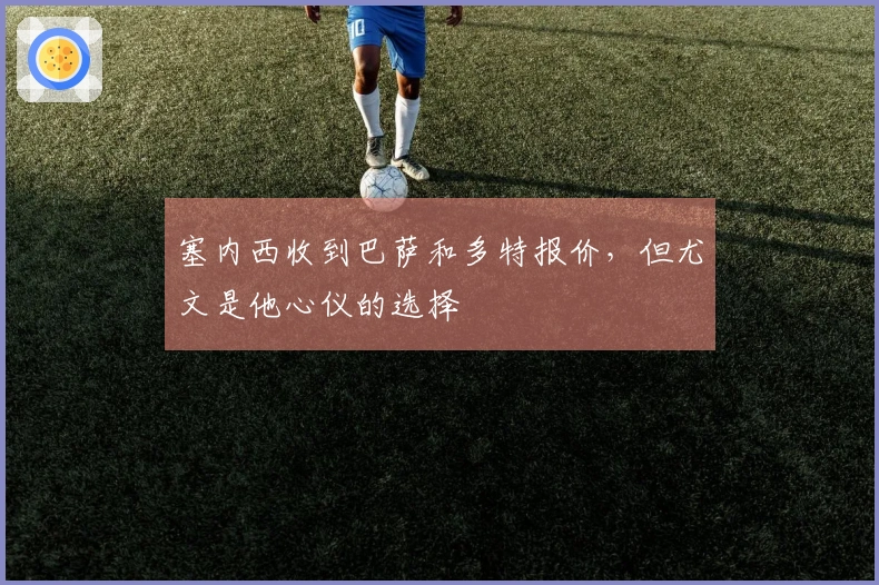 塞内西收到巴萨和多特报价，但尤文是他心仪的选择